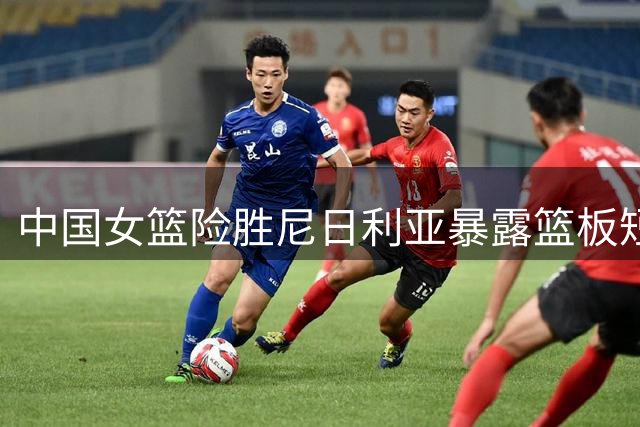 中国女篮险胜尼日利亚暴露篮板短板 陈玉婕透露亚运备战关键
