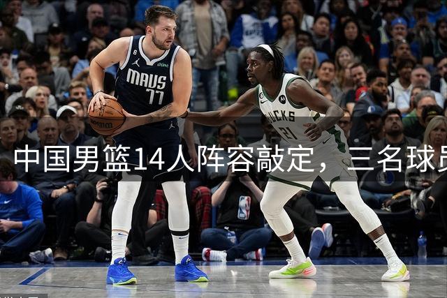 中国男篮14人阵容敲定，三名球员落选引发热议