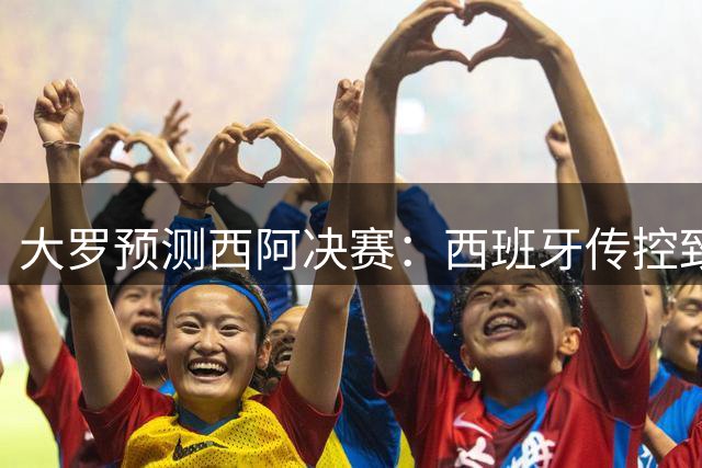 大罗预测西阿决赛：西班牙传控致胜，阿根廷难逆转