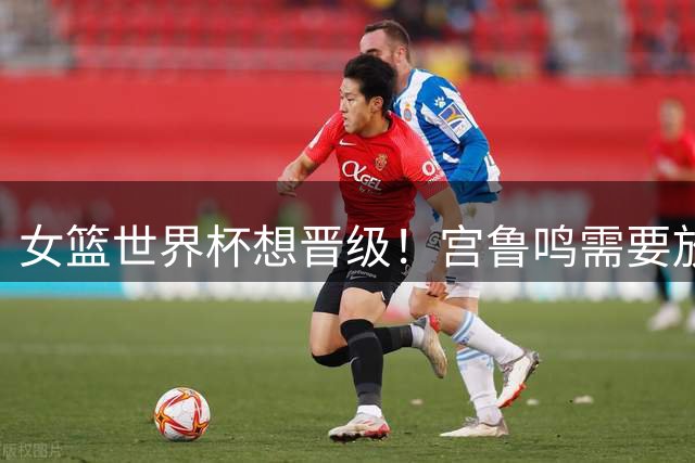 女篮世界杯想晋级！宫鲁鸣需要放弃1人，召回1王牌球员