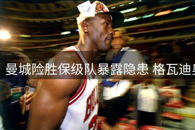 曼城险胜保级队暴露隐患 格瓦迪奥尔补时救主难掩锋无力