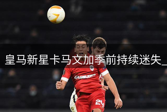 皇马新星卡马文加季前持续迷失 中场增兵或加速其离队进程