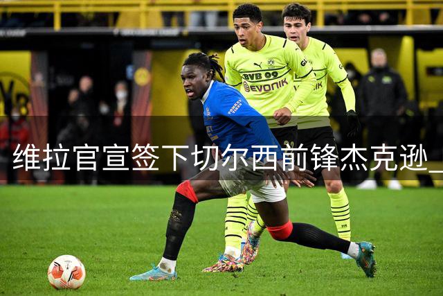 维拉官宣签下切尔西前锋杰克逊 与埃梅里再次携手
