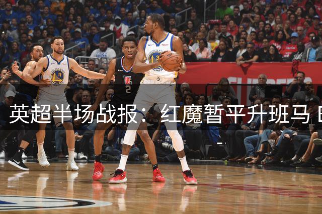 英超半场战报：红魔暂平升班马 B费建功救主